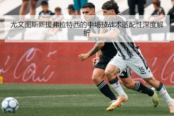 尤文图斯新援弗拉特西的中场技战术适配性深度解析